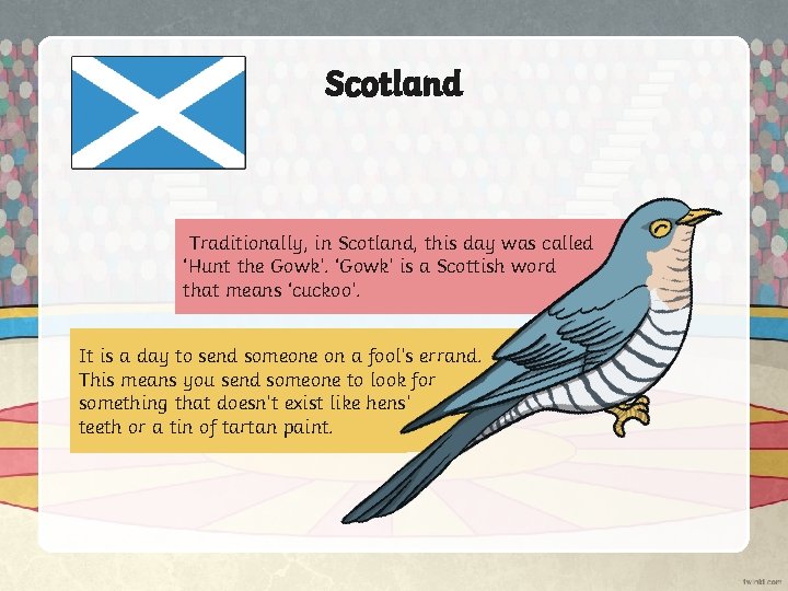 Scotland Traditionally, in Scotland, this day was called ‘Hunt the Gowk’. ‘Gowk’ is a