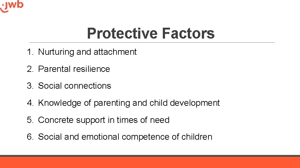Protective Factors 1. Nurturing and attachment 2. Parental resilience 3. Social connections 4. Knowledge