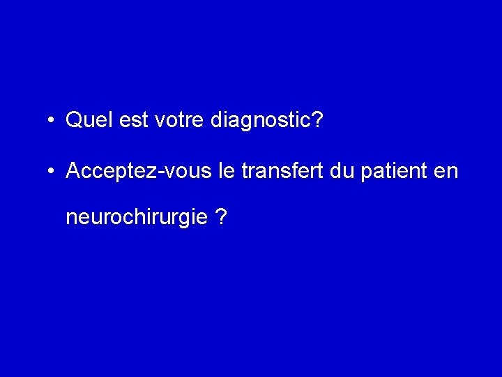  • Quel est votre diagnostic? • Acceptez-vous le transfert du patient en neurochirurgie