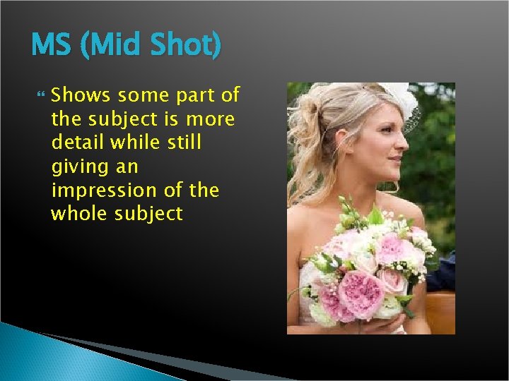 MS (Mid Shot) Shows some part of the subject is more detail while still