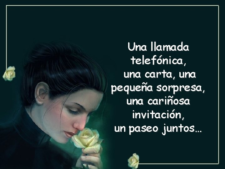 Una llamada telefónica, una carta, una pequeña sorpresa, una cariñosa invitación, un paseo juntos…