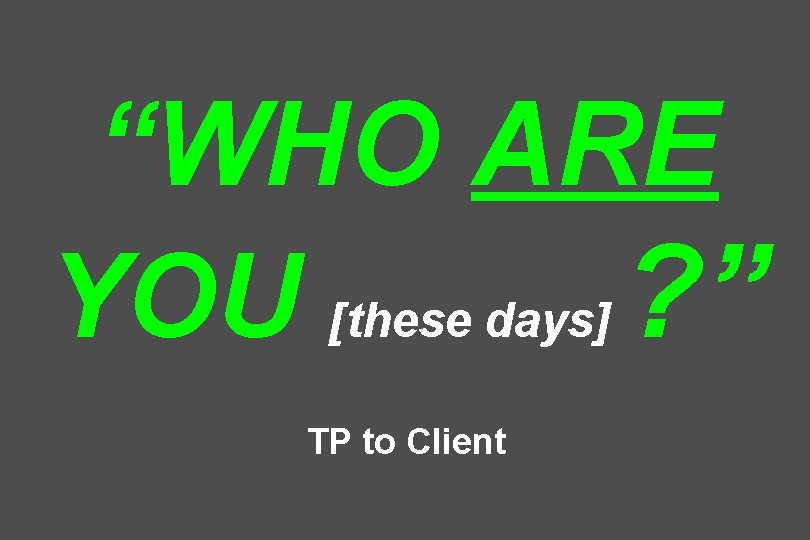 “WHO ARE YOU [these days] ? ” TP to Client 