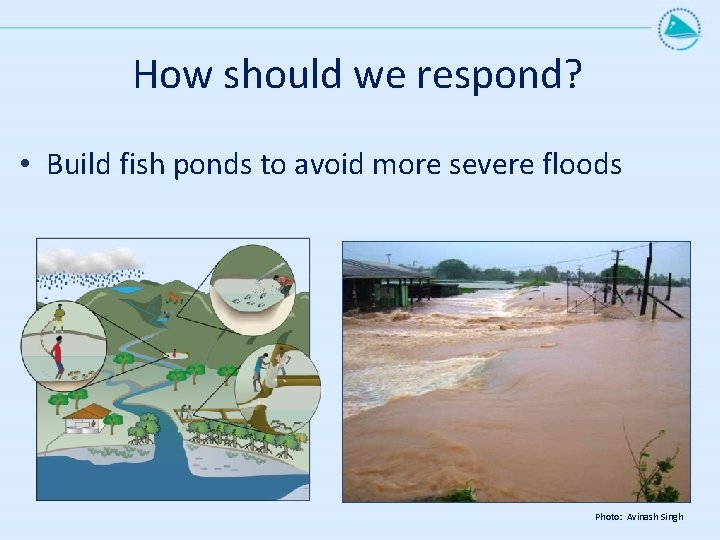 How should we respond? • Build fish ponds to avoid more severe floods Photo: