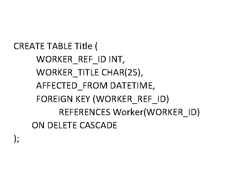 CREATE TABLE Title ( WORKER_REF_ID INT, WORKER_TITLE CHAR(25), AFFECTED_FROM DATETIME, FOREIGN KEY (WORKER_REF_ID) REFERENCES CREATE TABLE Title ( WORKER_REF_ID INT, WORKER_TITLE CHAR(25), AFFECTED_FROM DATETIME, FOREIGN KEY (WORKER_REF_ID) REFERENCES