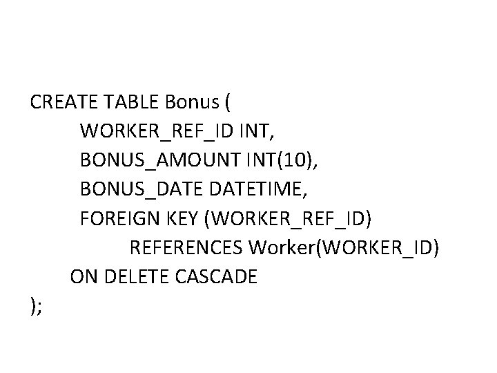 CREATE TABLE Bonus ( WORKER_REF_ID INT, BONUS_AMOUNT INT(10), BONUS_DATETIME, FOREIGN KEY (WORKER_REF_ID) REFERENCES Worker(WORKER_ID) CREATE TABLE Bonus ( WORKER_REF_ID INT, BONUS_AMOUNT INT(10), BONUS_DATETIME, FOREIGN KEY (WORKER_REF_ID) REFERENCES Worker(WORKER_ID)