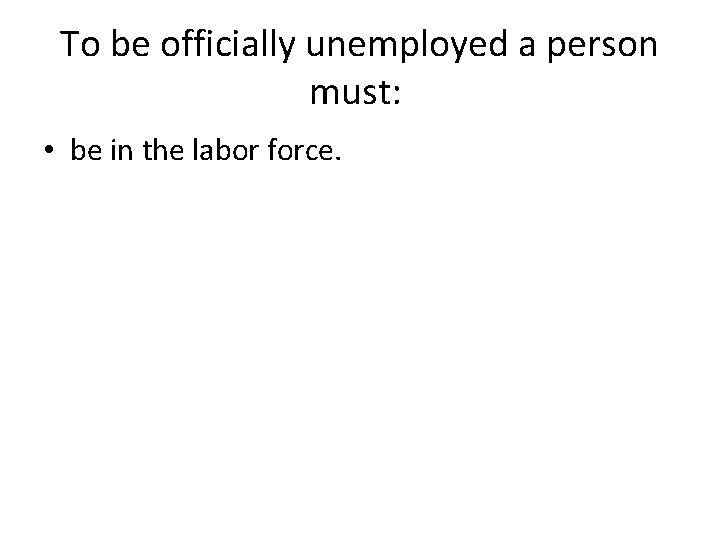 To be officially unemployed a person must: • be in the labor force. To be officially unemployed a person must: • be in the labor force.