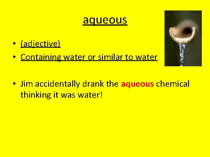 aqueous • (adjective) • Containing water or similar to water • Jim accidentally drank