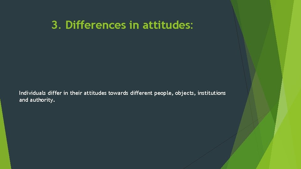 3. Differences in attitudes: Individuals differ in their attitudes towards different people, objects, institutions