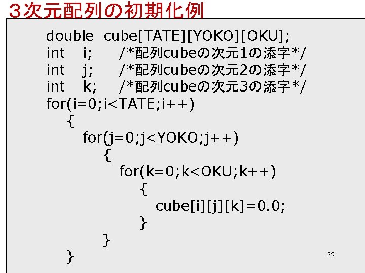 ３次元配列の初期化例 double cube[TATE][YOKO][OKU]; int i; /*配列cubeの次元1の添字*/ int j; /*配列cubeの次元2の添字*/ int k; /*配列cubeの次元3の添字*/ for(i=0; i<TATE;