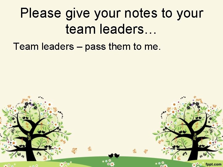 Please give your notes to your team leaders… Team leaders – pass them to