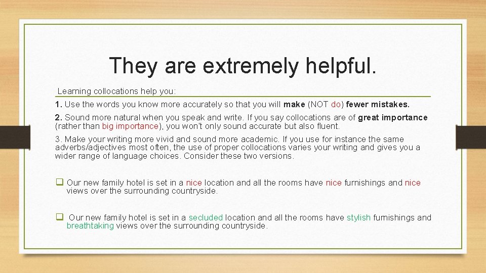 They are extremely helpful. Learning collocations help you: 1. Use the words you know