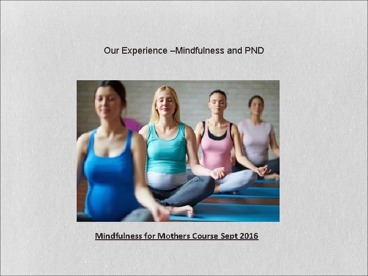 Our Experience –Mindfulness and PND Mindfulness for Mothers Course Sept 2016 