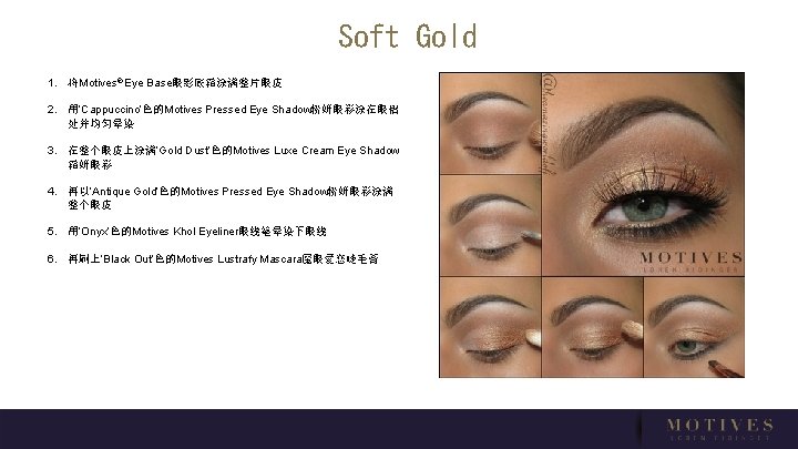 Soft Gold 1. 将Motives® Eye Base眼影底霜涂满整片眼皮 2. 用‘Cappuccino’色的Motives Pressed Eye Shadow粉妍眼彩涂在眼褶 处并均匀晕染 3. 在整个眼皮上涂满‘Gold