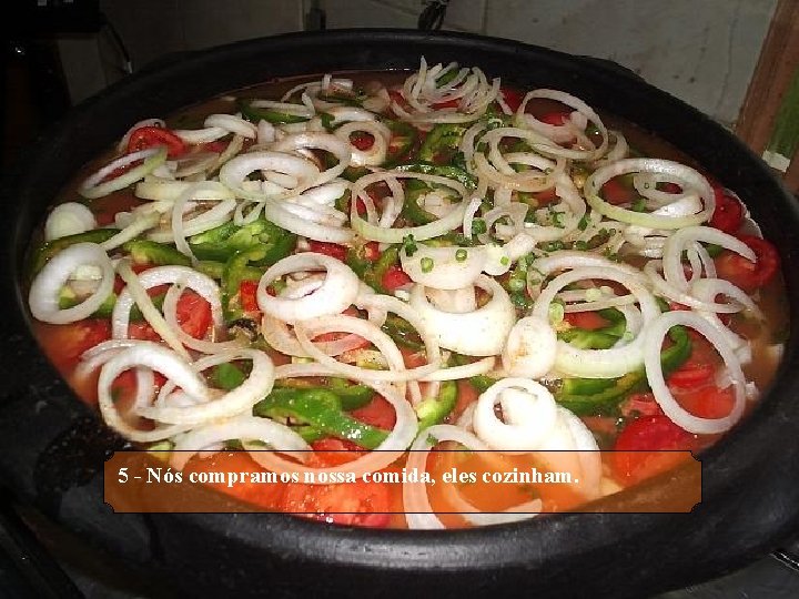 5 - Nós compramos nossa comida, eles cozinham. 