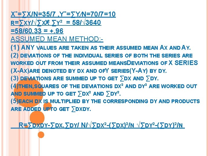 Xˉ=∑X/N=35/7 , Yˉ=∑Y∕N=70/7=10 R=∑XY/√∑XX² ∑Y² = 58/√ 3640 =58/60. 33 = +. 96 ASSUMED