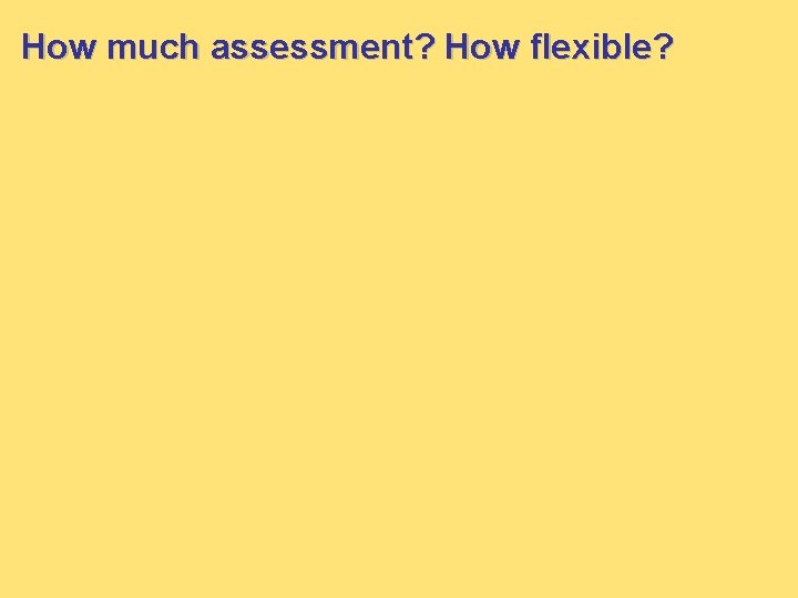 How much assessment? How flexible? How much assessment? How flexible?
