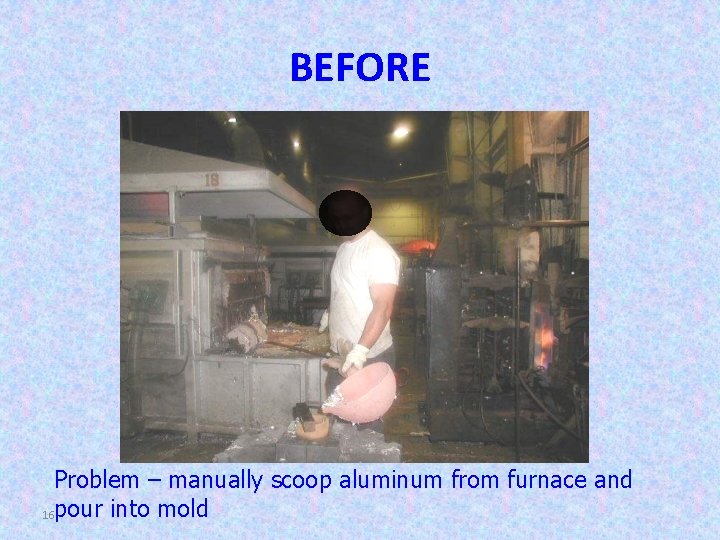 BEFORE Problem – manually scoop aluminum from furnace and 16 pour into mold 
