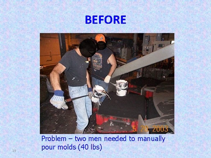 BEFORE 19 Problem – two men needed to manually pour molds (40 lbs) 