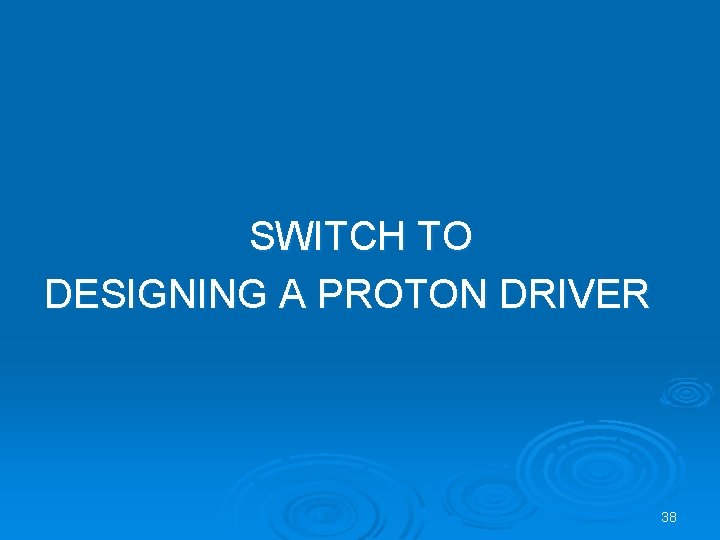 SWITCH TO DESIGNING A PROTON DRIVER 38 