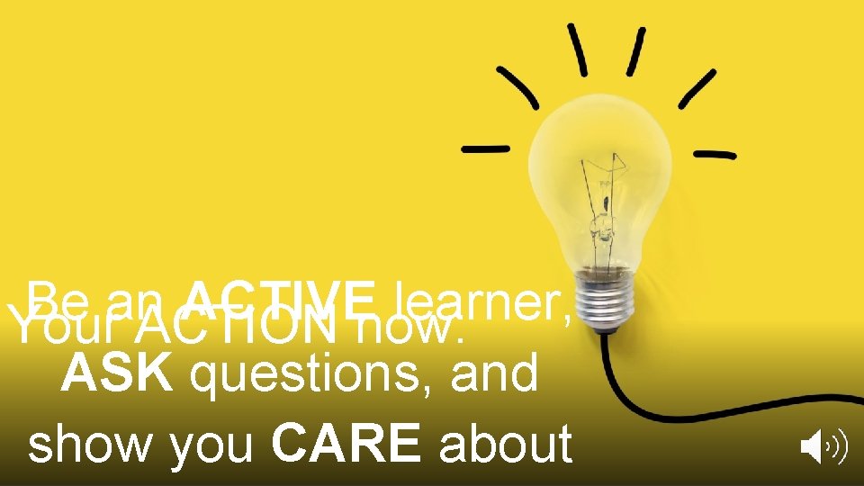 Be an ACTIVE learner, Your ACTION now: ASK questions, and show you CARE about