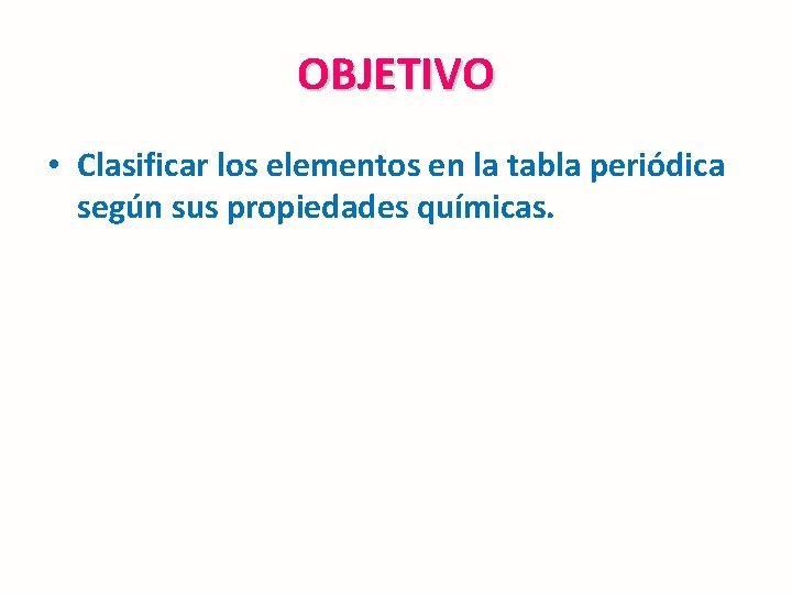 OBJETIVO • Clasificar los elementos en la tabla periódica según sus propiedades químicas. 