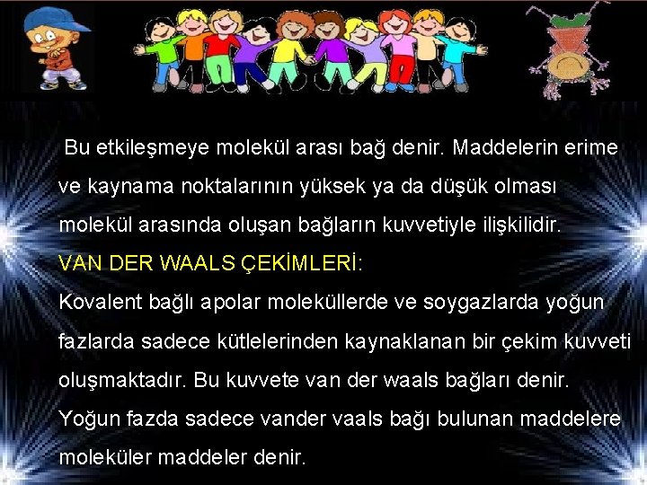 Bu etkileşmeye molekül arası bağ denir. Maddelerin erime ve kaynama noktalarının yüksek ya da