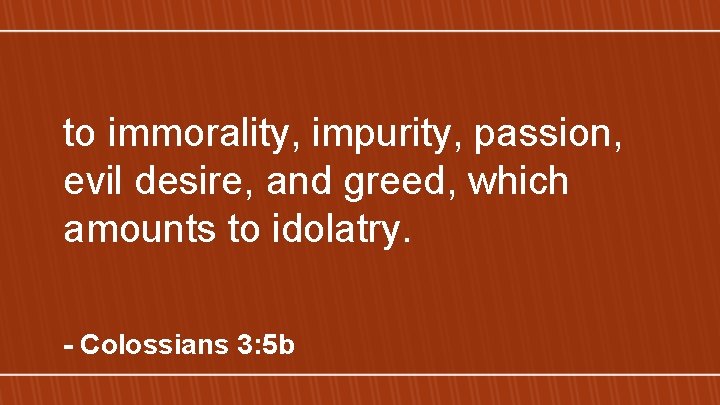 to immorality, impurity, passion, evil desire, and greed, which amounts to idolatry. - Colossians