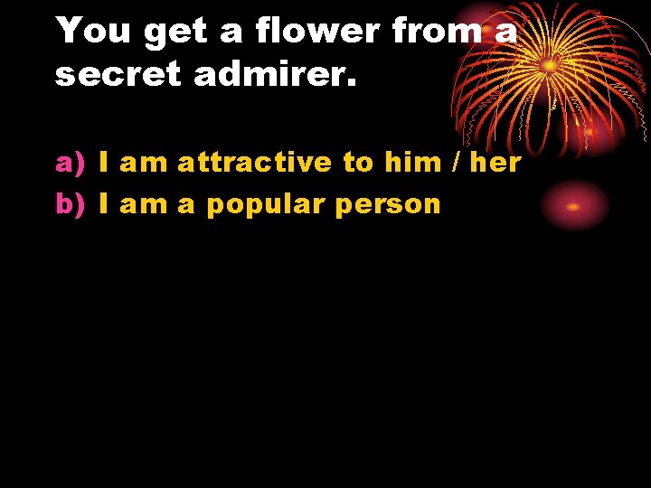 You get a flower from a secret admirer. a) I am attractive to him