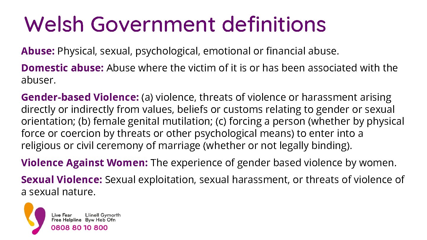 Welsh Government definitions Abuse: Physical, sexual, psychological, emotional or financial abuse. Domestic abuse: Abuse