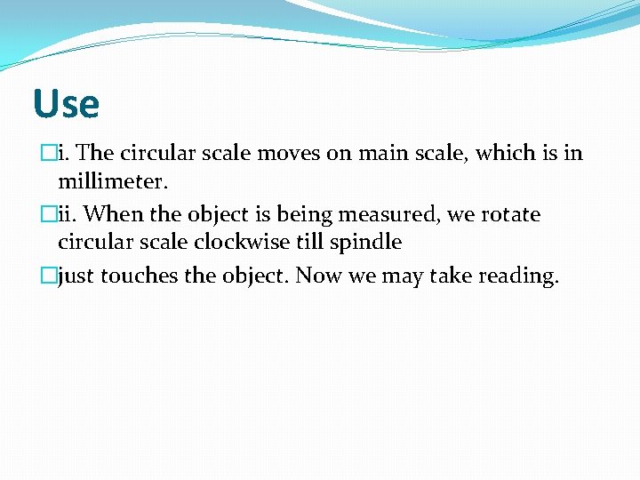 Use �i. The circular scale moves on main scale, which is in millimeter. �ii.