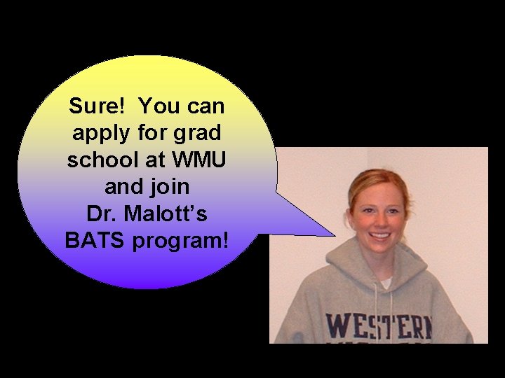 Sure! You can apply for grad school at WMU and join Dr. Malott’s BATS