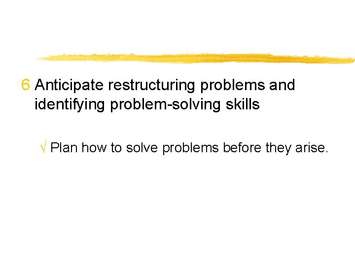 6 Anticipate restructuring problems and identifying problem-solving skills √ Plan how to solve problems