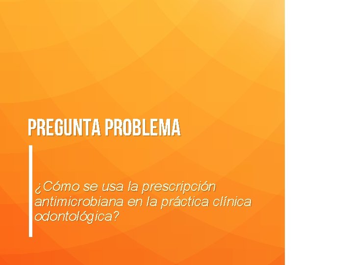 Pregunta problema ¿Cómo se usa la prescripción antimicrobiana en la práctica clínica odontológica? 