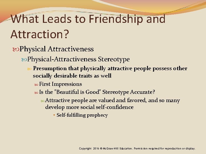 What Leads to Friendship and Attraction? Physical Attractiveness Physical-Attractiveness Stereotype Presumption that physically attractive