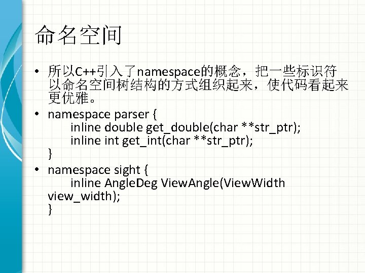 命名空间 • 所以C++引入了namespace的概念，把一些标识符 以命名空间树结构的方式组织起来，使代码看起来 更优雅。 • namespace parser { inline double get_double(char **str_ptr); inline