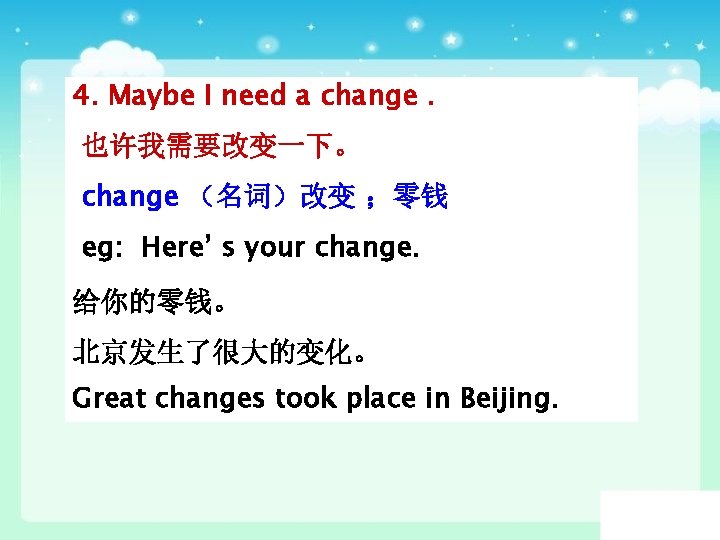 4. Maybe I need a change. 也许我需要改变一下。 change （名词）改变 ；零钱 eg: Here’ s your