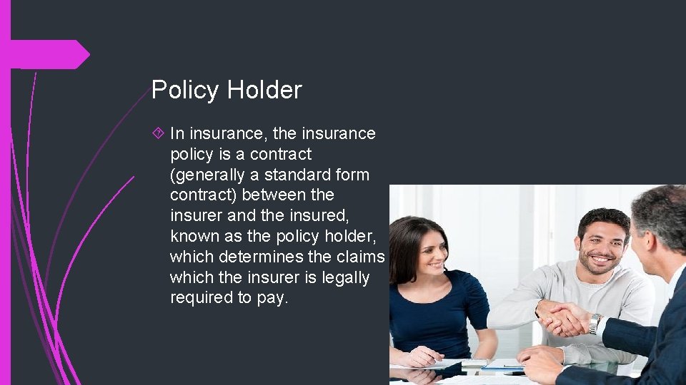 Policy Holder In insurance, the insurance policy is a contract (generally a standard form