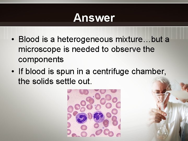 Answer • Blood is a heterogeneous mixture…but a microscope is needed to observe the