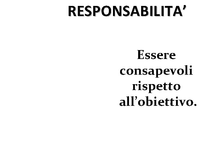 RESPONSABILITA’ Essere consapevoli rispetto all’obiettivo. 
