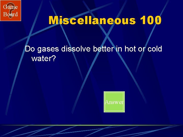 Game Board Miscellaneous 100 Do gases dissolve better in hot or cold water? Answer