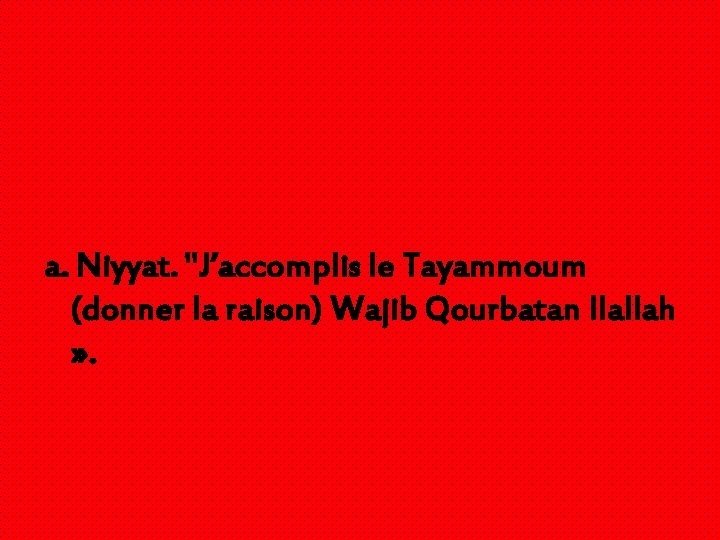 a. Niyyat. "J’accomplis le Tayammoum (donner la raison) Wajib Qourbatan Ilallah » . 