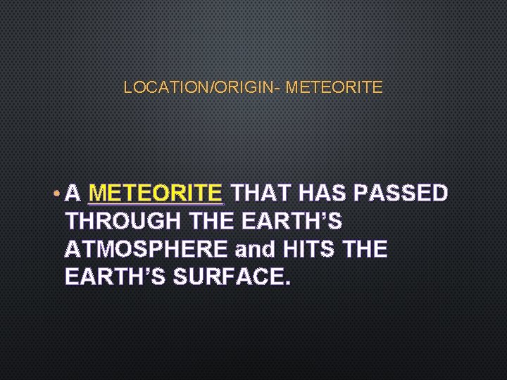 LOCATION/ORIGIN- METEORITE • A METEORITE THAT HAS PASSED THROUGH THE EARTH’S ATMOSPHERE and HITS