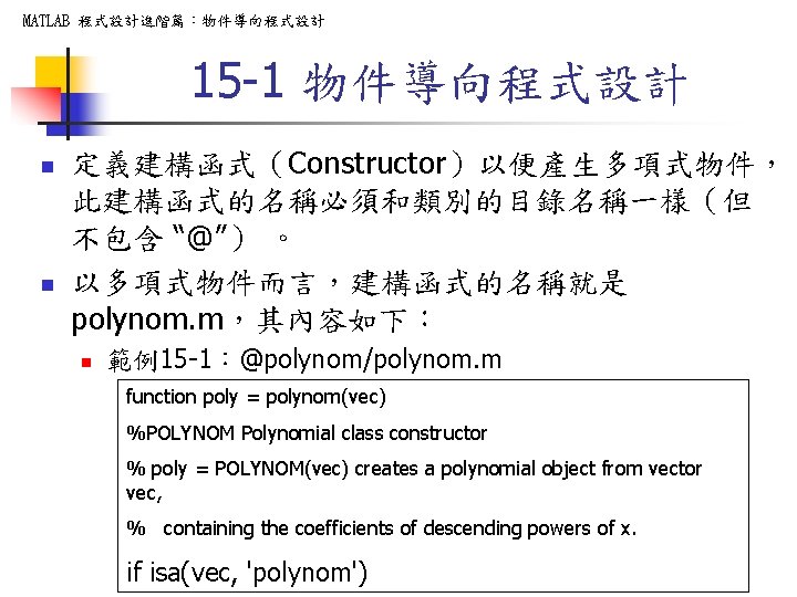 MATLAB 程式設計進階篇：物件導向程式設計 15 -1 物件導向程式設計 n n 定義建構函式（Constructor）以便產生多項式物件， 此建構函式的名稱必須和類別的目錄名稱一樣（但 不包含 “@”） 。 以多項式物件而言，建構函式的名稱就是 polynom.