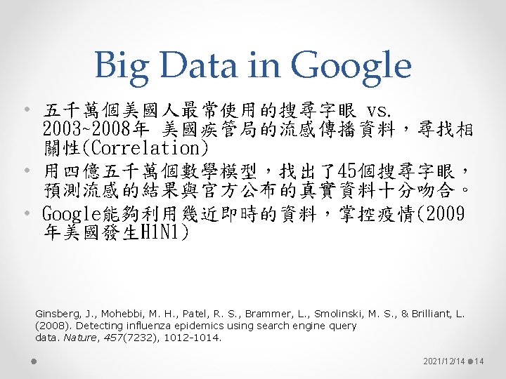 Big Data in Google • 五千萬個美國人最常使用的搜尋字眼 vs. 2003~2008年 美國疾管局的流感傳播資料，尋找相 關性(Correlation) • 用四億五千萬個數學模型，找出了45個搜尋字眼， 預測流感的結果與官方公布的真實資料十分吻合。 •