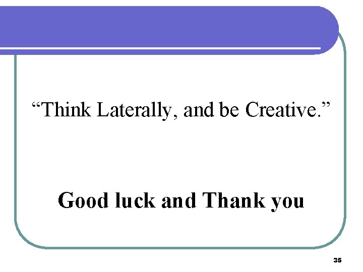 “Think Laterally, and be Creative. ” Good luck and Thank you 35 