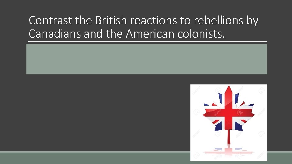 Contrast the British reactions to rebellions by Canadians and the American colonists. o Britain