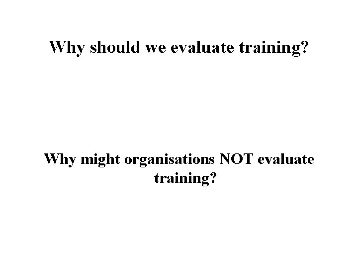 Why should we evaluate training? Why might organisations NOT evaluate training? 