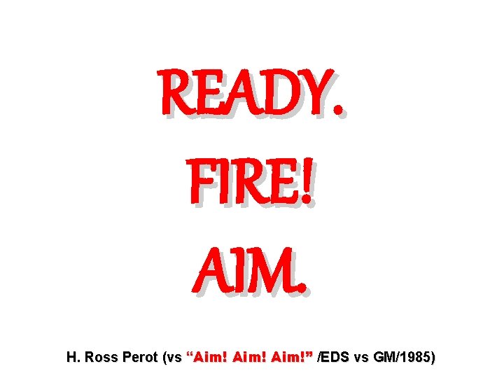 READY. FIRE! AIM. H. Ross Perot (vs “Aim!” /EDS vs GM/1985) 
