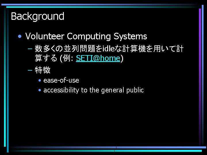 Background • Volunteer Computing Systems – 数多くの並列問題をidleな計算機を用いて計 算する (例: SETI@home) – 特徴 • ease-of-use