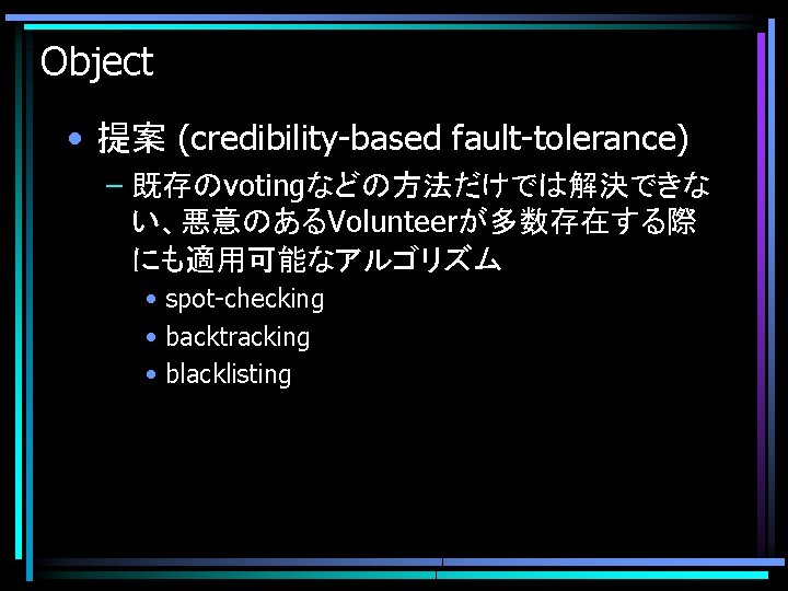 Object • 提案 (credibility-based fault-tolerance) – 既存のvotingなどの方法だけでは解決できな い、悪意のあるVolunteerが多数存在する際 にも適用可能なアルゴリズム • spot-checking • backtracking •